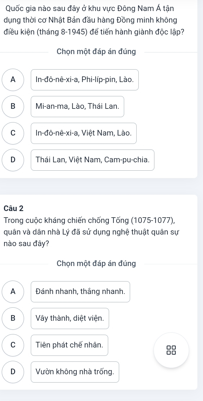 Quốc gia nào sau đây ở khu vực Đông Nam Á tận
dụng thời cơ Nhật Bản đầu hàng Đồng minh không
điều kiện (tháng 8-1945) để tiến hành giành độc lập?
Chọn một đáp án đúng
A In-đô-nê-xi-a, Phi-líp-pin, Lào.
B Mi-an-ma, Lào, Thái Lan.
C In-đô-nê-xi-a, Việt Nam, Lào.
D Thái Lan, Việt Nam, Cam-pu-chia.
Câu 2
* Trong cuộc kháng chiến chống Tống (1075-1077),
quân và dân nhà Lý đã sử dụng nghệ thuật quân sự
nào sau đây?
Chọn một đáp án đúng
A Đánh nhanh, thắng nhanh.
B Vây thành, diệt viện.
C Tiên phát chế nhân.
□□
D Vườn không nhà trống.