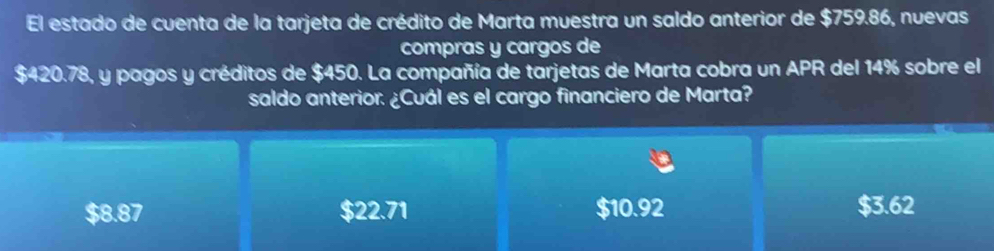 El estado de cuenta de la tarjeta de crédito de Marta muestra un saldo anterior de $759.86, nuevas
compras y cargos de
$420.78, y pagos y créditos de $450. La compañía de tarjetas de Marta cobra un APR del 14% sobre el
saldo anterior. ¿Cuál es el cargo financiero de Marta?
$8.87 $22.71 $10.92 $3.62