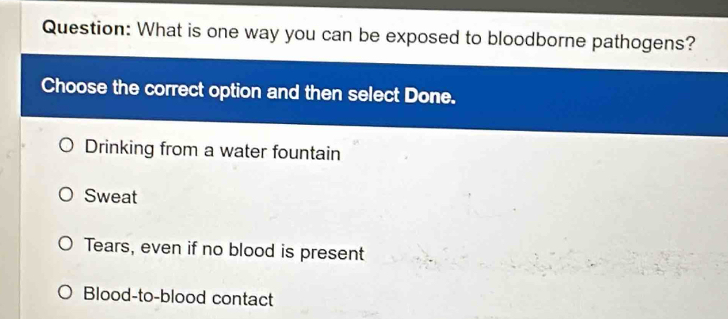 What is one way you can be exposed to bloodborne pathogens?
Choose the correct option and then select Done.
Drinking from a water fountain
Sweat
Tears, even if no blood is present
Blood-to-blood contact