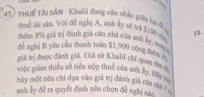 ki 
47) THUế TÀI SẢN Khalil đang cân nhậc giữa hai đề s 
thuể tài sản. Với đề nghị A, anh ấy sẽ trá $100 cộ
51. 
thêm 8% giá trị đánh giá căn nhà của anh ấy, troog 
đề nghị B yêu cầu thanh toán $1,900 cộng thêm 2%
giả trị được đánh giá. Giả sử Khalil chỉ quan tâm đ 
việc giảm thiểu số tiền nộp thuế của anh ấy, Hãy trí 
bày một tiêu chỉ dựa vào giả trị đánh giá căn nhà Ýơ 
anh ấy đề ra quyết định nên chọn đề nghị nào