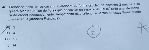 Francisca tiene en su casa una jardinera de forma circular, de diámetro 2 metros. Ella
quiere plantar un tipo de flores que necesitan un espacio de 0, 9m^2 cada una, de mane-
ra de crecer adecuadamente. Respetando este criterio, ¿cuántas de estas flores puede
plantar en la jardinera Francisca?
A 3
B  4
C 13
D ) 14