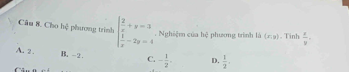 Cho hệ phương trình beginarrayl  2/x +y=3  1/x -2y=4endarray.. Nghiệm của hệ phương trình là (x;y). Tinh  x/y ·
A. 2. B. -2.
C. - 1/2 .  1/2 . 
D.