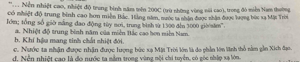 .. Nền nhiệt cao, nhiệt độ trung bình năm trên 200C (trừ những vùng núi cao), trong đó miền Nam thường
có nhiệt độ trung bình cao hơn miền Bắc. Hằng năm, nước ta nhận được nhận được lượng bức xạ Mặt Trời
lớn; tổng số giờ nắng dao động tùy nơi, trung bình từ 1300 đến 3000 giờ/năm''.
a. Nhiệt độ trung bình năm của miền Bắc cao hơn miền Nam.
b. Khí hậu mang tính chất nhiệt đới.
c. Nước ta nhận được nhận được lượng bức xạ Mặt Trời lớn là do phần lớn lãnh thổ nằm gần Xích đạo.
d. Nền nhiệt cao là do nước ta nằm trong vùng nội chí tuyến, có góc nhập xạ lớn.