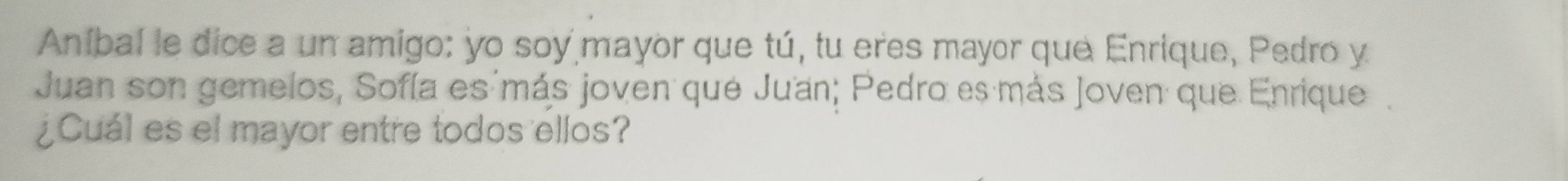 Aníbal le dice a un amigo: yo soy mayor que tú, tu eres mayor que Enrique, Pedro y 
Juan son gemelos, Sofía es más joven que Ju'an; Pedro es más Joven que Enrique. 
¿Cuál es el mayor entre todos ellos?