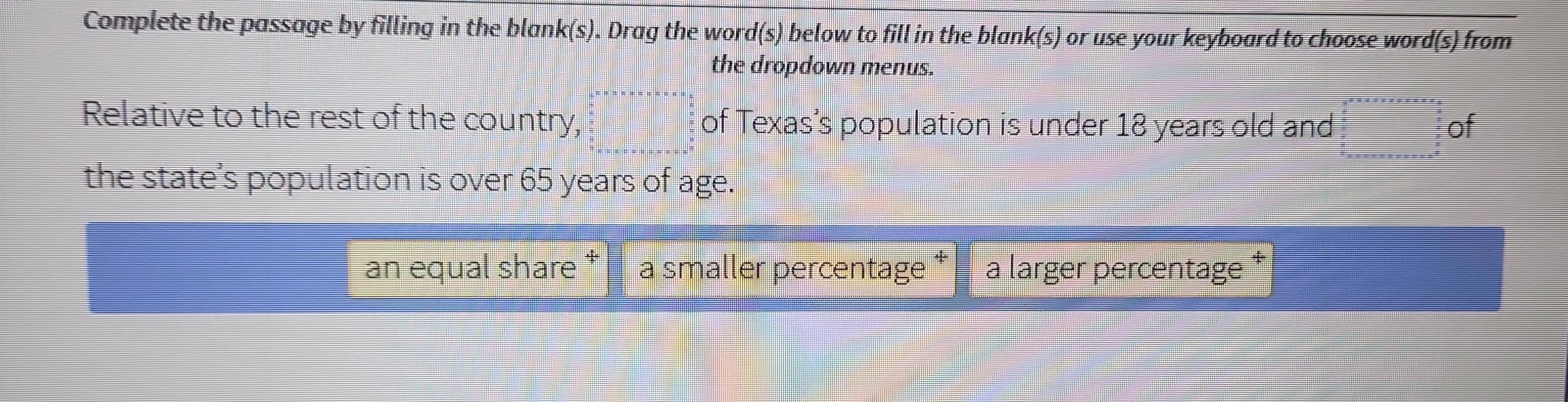 Complete the passage by filling in the blank(s). ). Drag the word(s) below to fill in the blank(s) or use your keyboard to choose word(s) from
the dropdown menus.
Relative to the rest of the country, a_n=a_1· na_n=a_n· n· n n· a_n=□  of Texas’s population is under 18 years old and beginarrayr -2^2* x* x* x* x* x* x frac 8 frac   3/2 2  3/2   3/2  hline       endarray of
the state’s population is over 65 years of age.
an equal share * a smaller percentage a larger percentage *