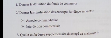 1/ Donner la définition du fonds de commerce
2/ Donner la signification des concepts juridique suivants :
Associé commanditaire
Interdiction commerciale
3/ Quelle est la durée supplémentaire du congé de maternité ?