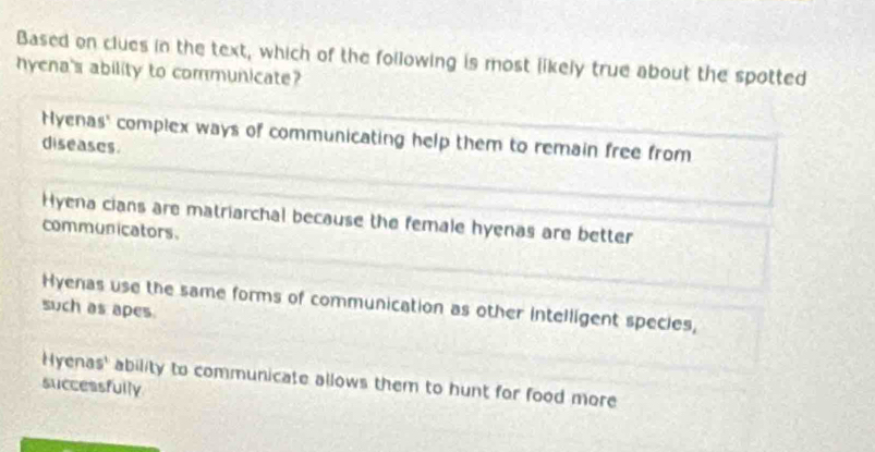 Based on clues in the text, which of the following is most likely true about the spotted
hyena's ability to communicate?
Hyenas' complex ways of communicating help them to remain free from
diseases.
Hyena cians are matriarchal because the female hyenas are better
communicators.
Hyenas use the same forms of communication as other intelligent species,
such as apes
Hyenas' ability to communicate allows them to hunt for food more
successfully