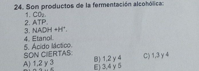 Son productos de la fermentación alcohólica:
1. CO_2. 
2. ATP.
3. NADH+H^+. 
4. Etanol.
5. Ácido láctico.
SON CIERTAS:
A) 1, 2 y 3 B) 1, 2 y 4 C) 1, 3 y 4
E) 3, 4 y 5