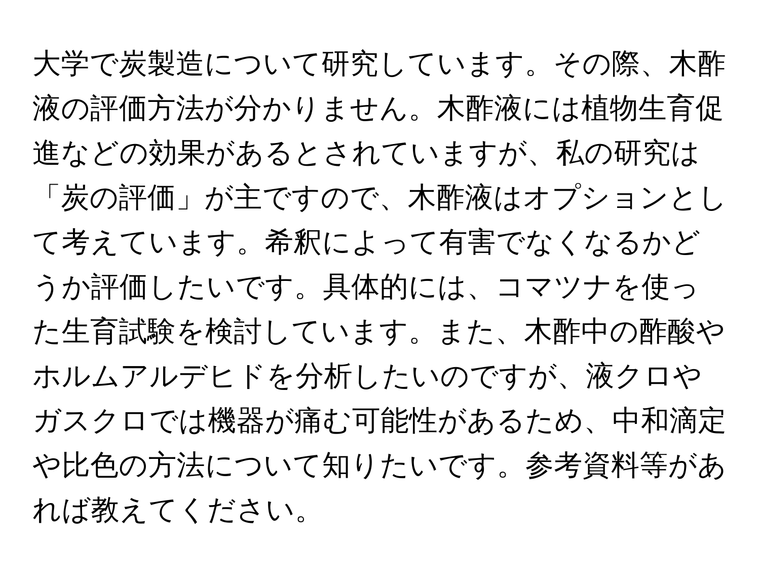 大学で炭製造について研究しています。その際、木酢液の評価方法が分かりません。木酢液には植物生育促進などの効果があるとされていますが、私の研究は「炭の評価」が主ですので、木酢液はオプションとして考えています。希釈によって有害でなくなるかどうか評価したいです。具体的には、コマツナを使った生育試験を検討しています。また、木酢中の酢酸やホルムアルデヒドを分析したいのですが、液クロやガスクロでは機器が痛む可能性があるため、中和滴定や比色の方法について知りたいです。参考資料等があれば教えてください。