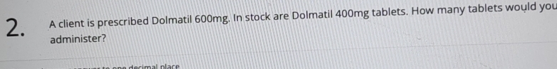 A client is prescribed Dolmatil 600mg. In stock are Dolmatil 400mg tablets. How many tablets would you 
administer? 
sim al plac