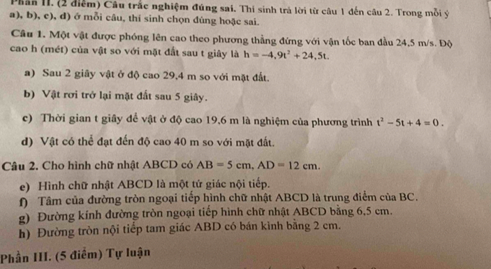 Phân II. (2 điểm) Câu trắc nghiệm đúng sai. Thí sinh trả lời từ câu 1 đến câu 2. Trong mỗi ý 
a), b), c), d) ở mỗi câu, thí sinh chọn đúng hoặc sai. 
Câu 1. Một vật được phóng lên cao theo phương thẳng đứng với vận tốc ban đầu 24,5 m/s. Độ 
cao h (mét) của vật so với mặt đất sau t giây là h=-4,9t^2+24,5t. 
a) Sau 2 giây vật ở độ cao 29, 4 m so với mặt đất. 
b) Vật rơi trở lại mặt đất sau 5 giây. 
c) Thời gian t giây đề vật ở độ cao 19,6 m là nghiệm của phương trình t^2-5t+4=0. 
d) Vật có thể đạt đến độ cao 40 m so với mặt đất. 
Câu 2. Cho hình chữ nhật ABCD có AB=5cm, AD=12cm. 
e) Hình chữ nhật ABCD là một tứ giác nội tiếp. 
() Tâm của đường tròn ngoại tiếp hình chữ nhật ABCD là trung điểm của BC. 
g) Đường kính đường tròn ngoại tiếp hình chữ nhật ABCD bằng 6,5 cm. 
h) Đường tròn nội tiểp tam giác ABD có bán kình bằng 2 cm. 
Phần III. (5 điểm) Tự luận