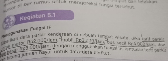 mempel 
dput dan letakkan 
kursor di bar rumus untuk mengoreksi fungsi tersebut. 
Kegiatan 5.1
Menggunakan Fungsi IF 
Diberikan data parkir kenderaan di sebuah tempat wisata. Jika tarif parkir 
untuk motor Rp2.000/jam, mobil Rp3.000/jam, bus kecil Rp4.000/jam, dan 
hus besar Rp8.000/jam, dengan menggunakan fungsi IF, tentukan tarif parkir 
an hitung jumlah bayar untuk data-data berikut.