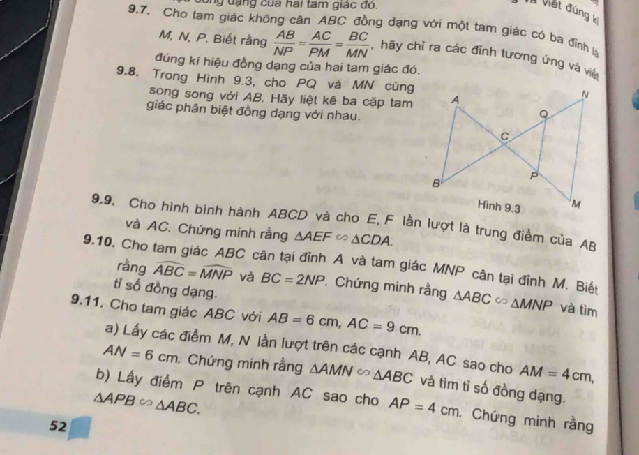 dông đạng của hai tam giác đó. 
Và Viết đúng k 
9.7. Cho tam giác không cân ABC đồng dạng với một tam giác có ba đỉnh là
M, N, P. Biết rằng  AB/NP = AC/PM = BC/MN  hãy chỉ ra các đỉnh tương ứng và việt 
đúng kí hiệu đồng dạng của hai tam giác đó. 
9.8. Trong Hình 9.3, cho PQ và MN cùng 
song song với AB. Hãy liệt kê ba cặp tam 
giác phân biệt đồng dạng với nhau. 
9.9. Cho hình bình hành ABCD và cho E, F lần lượt là trung điểm của AB
và AC. Chứng minh rằng △ AEF∽ △ CDA. 
9.10. Cho tam giác ABC cân tại đỉnh A và tam giác MNP cân tại đỉnh M. Biết 
rằng widehat ABC=widehat MNP và BC=2NP. Chứng minh rằng △ ABC∈fty △ MNP
tỉ số đồng dạng. 
9.11. Cho tam giác ABC với AB=6cm, AC=9cm. 
và tìm 
a) Lấy các điểm M, N lần lượt trên các cạnh AB, AC sao cho AM=4cm,
AN=6cm. Chứng minh rằng △ AMNsim △ ABC và tìm tỉ số đồng dạng.
△ APB∈fty △ ABC. 
b) Lấy điểm P trên cạnh AC sao cho AP=4cm. Chứng minh rằng 
52