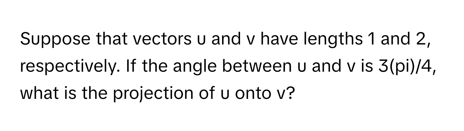 Suppose that vectors u and v have lengths 1 and 2, respectively. If the angle between u and v is 3(pi)/4, what is the projection of u onto v?