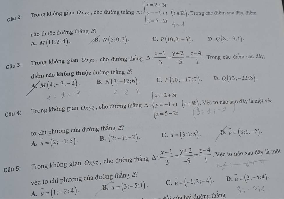 Trong không gian Oxyz , cho đường thẳng △ :beginarrayl x=2+3t y=-1+t z=5-2tendarray. (t∈ R). Trong các điểm sau đây, điểm
nào thuộc đường thẳng A?
A. M(11;2;4). B. N(5;0;3). C. P(10;3;-3). D. Q(8;-3;1).
Câu 3: Trong không gian Oxyz , cho đường thắng △ : : (x-1)/3 = (y+2)/-5 = (z-4)/1 . Trong các điểm sau đây,
điểm nào không thuộc đường thắng A?
M(4;-7;-2). B. N(7;-12;6). C. P(10;-17;7). D. Q(13;-22;8).
Câu 4: Trong không gian Oxyz , cho đường thẳng Delta :beginarrayl x=2+3t y=-1+t z=5-2tendarray. (t∈ R) Véc tơ nào sau đây là một véc
tơ chi phương của đường thẳng A?
A. vector u=(2;-1;5). B. (2;-1;-2). C. vector u=(3;1;5). D. overline u=(3;1;-2).
Câu 5: Trong không gian Oxyz , cho đường thẳng △:  (x-1)/3 = (y+2)/-5 = (z-4)/1 .  Véc tơ nào sau đây là một
véc tơ chi phương của đường thẳng Δ?
A. overline u=(1;-2;4). B. u=(3;-5;1). C. vector u=(-1;2;-4). D. vector u=(3;-5;4).
cối của hai đường thắng