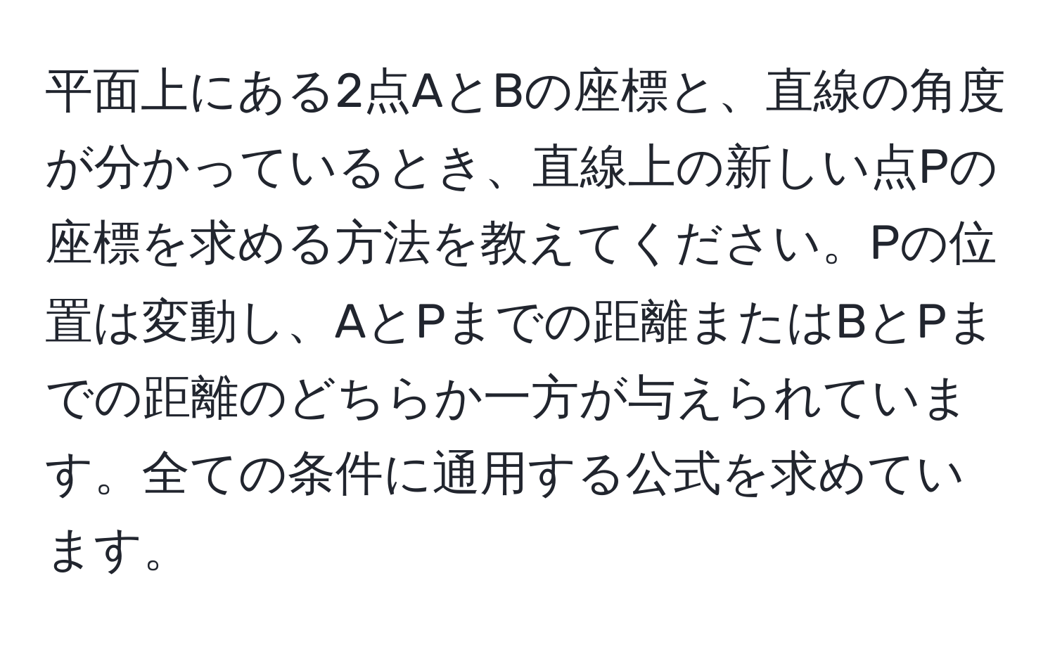 平面上にある2点AとBの座標と、直線の角度が分かっているとき、直線上の新しい点Pの座標を求める方法を教えてください。Pの位置は変動し、AとPまでの距離またはBとPまでの距離のどちらか一方が与えられています。全ての条件に通用する公式を求めています。