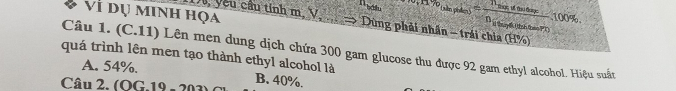 bolu r% limlimits _nto ∈fty =frac n_log a≤ neneren_log a(ln nheaorr)100%. 
Ví dụ minh họa
1, yêu câu tính m, V * Dùng phải nhấn - trái chia (H%)
Câu 1. (C.11) Lên men dung dịch chứa 300 gam glucose thu được 92 gam ethyl alcohol. Hiệu suất
quá trình lên men tạo thành ethyl alcohol là
A. 54%. B. 40%.
Câu 2. (OG.19 - 20
