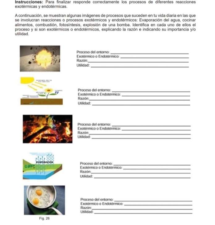 Instrucciones: Para finalizar responde correctamente los procesos de diferentes reacciones 
exotérmicas y endotérmicas. 
A continuación, se muestran algunas imágenes de procesos que suceden en tu vida diaria en las que 
se involucran reacciones o procesos exotérmicos y endotérmicos: Evaporación del agua, cocinar 
alimentos, combustión, fotosíntesis, explosión de una bomba. Identifica en cada uno de ellos el 
proceso y si son exotérmicos o endotérmicos, explicando la razón e indicando su importancia y/o 
utilidad. 
Proceso del entorno: 
_ 
Exotérmico o Endotérmico:_ 
Razón:_ 
Utilidad:_ 
Proceso del entorno:_ 
Exotérmico o Endotérmico:_ 
Razón:_ 
_ 
Utilidad: 
Proceso del entorno:_ 
Exotérmico o Endotérmico:_ 
_ 
Razón: 
Utilidad:_ 
EVAPORACIÓN Proceso del entorno: 
_ 
Exotérmico o Endotérmico:_ 
Razón:_ 
Utilidad: 
_ 
Proceso del entorno: 
_ 
Exotérmico o Endotérmico:_ 
Razón: 
_ 
Utilidad:_ 
Fig. 26