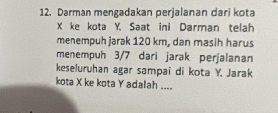 Darman mengadakan perjalanan dari kota
X ke kota Y. Saat ini Darman telah 
menempuh jarak 120 km, dan masih harus 
menempuh 3/7 dari jarak perjalanan 
keseluruhan agar sampai di kota Y. Jarak 
kota X ke kota Y adalah ....