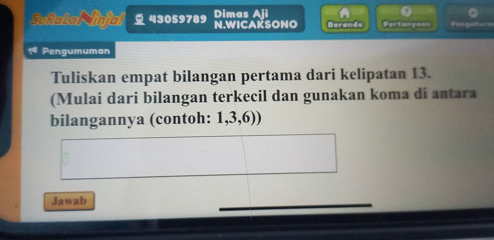 Dimas Aji 
SuRalainjal 43059789 N.WICAKSONO Beranda Partanyson Pengolur 
Pengumuman 
Tuliskan empat bilangan pertama dari kelipatan 13. 
(Mulai dari bilangan terkecil dan gunakan koma di antara 
bilangannya (contoh: 1, 3, 6)) 
Jawab