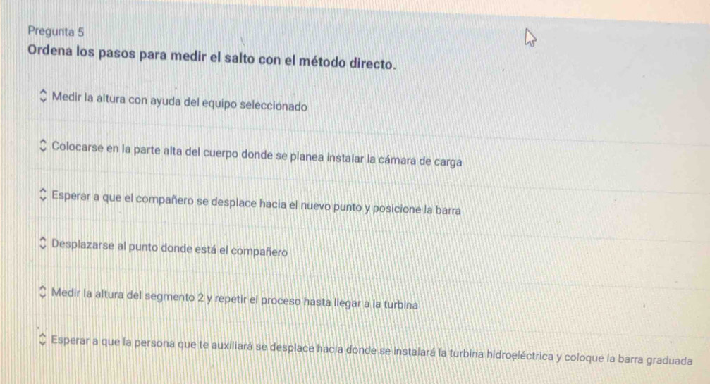 Pregunta 5
Ordena los pasos para medir el salto con el método directo.
Medir la altura con ayuda del equipo seleccionado
Colocarse en la parte alta del cuerpo donde se planea instalar la cámara de carga
Esperar a que el compañero se desplace hacia el nuevo punto y posicione la barra
Desplazarse al punto donde está el compañero
Medir la altura del segmento 2 y repetir el proceso hasta llegar a la turbina
Esperar a que la persona que te auxiliará se desplace hacia donde se instalará la turbina hidroeléctrica y coloque la barra graduada