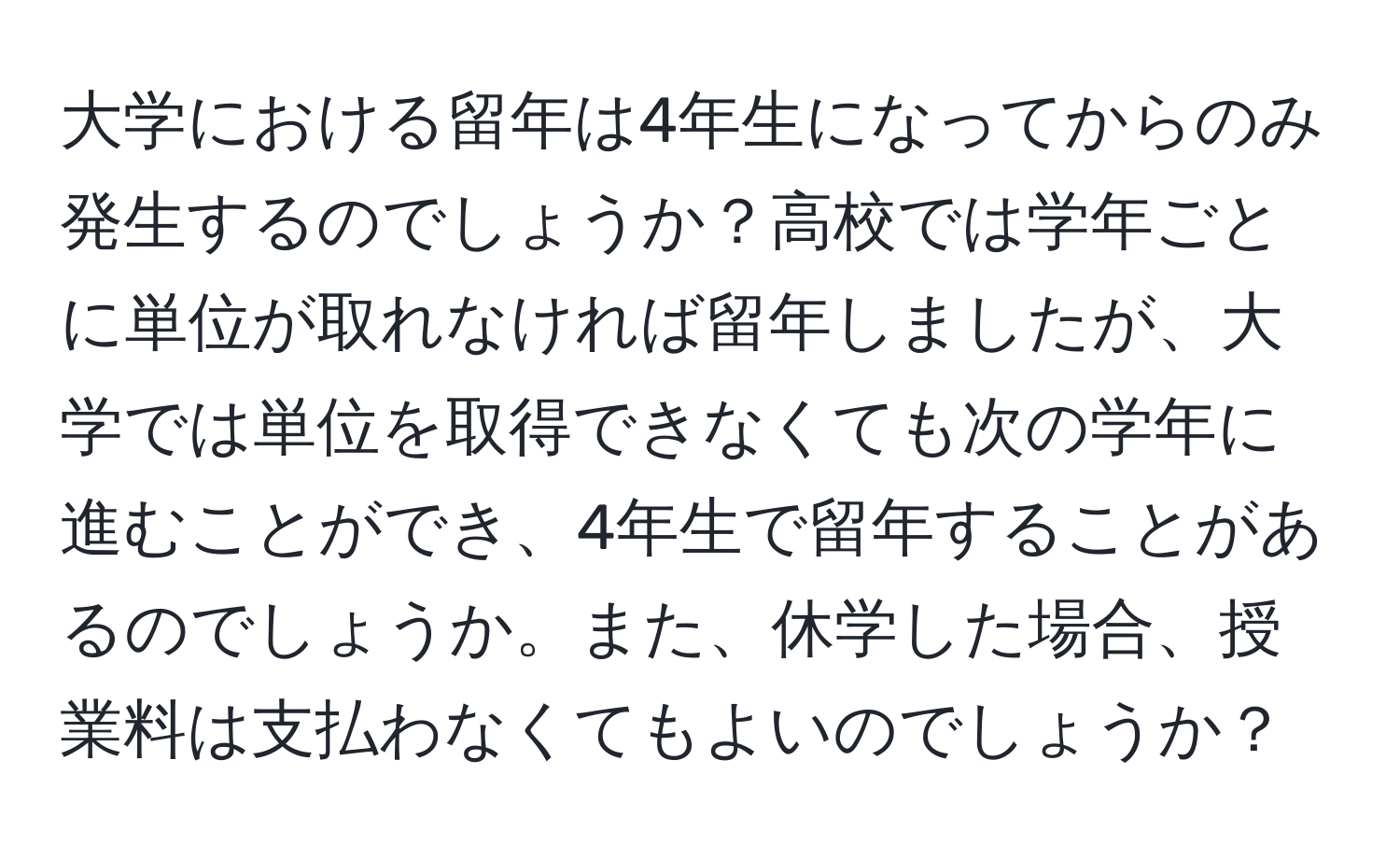 大学における留年は4年生になってからのみ発生するのでしょうか？高校では学年ごとに単位が取れなければ留年しましたが、大学では単位を取得できなくても次の学年に進むことができ、4年生で留年することがあるのでしょうか。また、休学した場合、授業料は支払わなくてもよいのでしょうか？