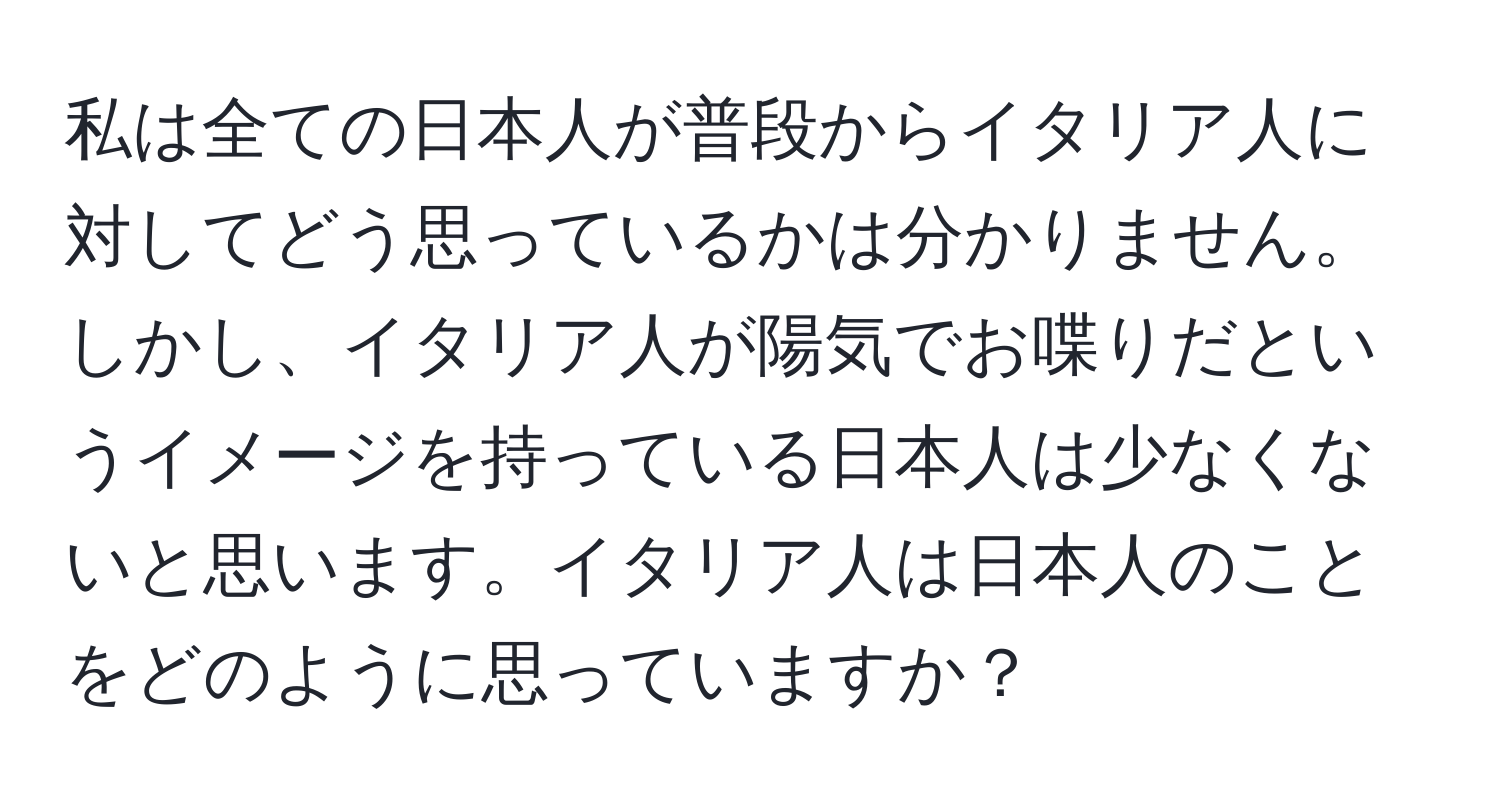 私は全ての日本人が普段からイタリア人に対してどう思っているかは分かりません。しかし、イタリア人が陽気でお喋りだというイメージを持っている日本人は少なくないと思います。イタリア人は日本人のことをどのように思っていますか？