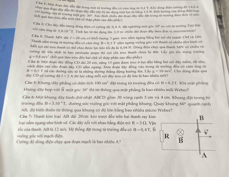 Một đoạn dây dẫn đặt trong một từ trường đều có cảm ứng từ 0,2 T. Khi dòng điện cường độ 14,0 A
chạy qua đoạn dây dẫn thì đoạn dây dẫn này bị tác dụng một lực từ bằng 1,5 N. Biết hướng của đòng điện hợp
với hướng của từ trương một góc 30° 7. Xác định chiều dài đoạn dây dẫn đặt trong từ trường theo đơn vị mét.
(kết quả làm tròn đến một chữ số thập phân sau dầu phẩy).
Câu 2: Cho dây dẫn mang dòng điện có cường độ 0,4 A đặt nghiêng một góc 30° so với từ trường Trái Đất
với cảm ứng từ 5,0.10^(-5)T. Tính lực từ tác dụng lên 2,0 m chiều dài đoạn dây theo đơn vị micronewton?
Câu 3: Thanh MN dài ell =20cm , có khổi lượng 5 gam treo nằm ngang bằng hai sợi chi mảnh CM và DN.
Thanh nằm trong từ trường đều có cảm ứng B=0,3T nằm ngang vuông góc với thanh có chiều như hình vẽ.
Mỗi sợi chỉ treo thanh có thể chịu được lực kéo tối đa là 0,04 N. Dòng điện chạy qua thanh MN có chiều và
cường độ lớn nhất là bao nhiêuam ampe thì sợi chỉ treo thanh chưa bị đứt. Lấy gia tốc trọng trường
g=9,8m/s^2 (kết quả làm tròn đến hai chữ số thập phân sau dấu phầy).
Câu 4: Một đoạn dây đồng CD dài 20 cm, nặng 15 gam được treo ở hai đầu bằng hai sợi dây mềm, rắt nhẹ.
cách điện sao cho đoạn dây CD nằm ngang. Đưa đoạn dây đồng vào trong từ trường đều có cảm ứng từ
B=0.5T và các đường sức từ là những đường thẳng đứng hướng lên. Lấy g=10m/s^2. Cho dòng điện qua
dây CD có cường độ I=2A thì lực căng mỗi sợi dây treo có độ lớn là bao nhiêu mN?
Câu 5: Khung dây phẳng có diện tích 100cm^2 đặt trong từ trường đều có B=0,2T. Khi mặt phẳng
khung dây hợp với vector B một góc 30° thì từ thông qua mặt phẳng là bao nhiêu mili Weber?
Câu 6: Một khung dây hình chữ nhật ABCD gồm 20 vòng cạnh 5 cm và 4 cm. Khung đặt trong từ
trường đều B=3.10^(-3)T Tđường sức vuông góc với mặt phẳng khung. Quay khung 60° quanh cạnh
AB, độ biến thiên từ thông qua khung có độ lớn bằng bao nhiêu micro Weber?
Cầu 7: Thanh kim loại AB dài 20cm kéo trượt đều trên hai thanh ray kim
loại nằm ngang như hình vẽ. Các dây nối với nhau bằng điện trở R=3Omega Vận
tốc của thanh AB là 12 m/s. Hệ thống đặt trong từ trường đều có B=0,4T,vector B
vuông góc với mạch điện. 
Cường độ dòng điện chạy qua đoạn mạch là bao nhiêu A?