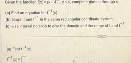 Given the function f(x)=(x-4)^2, x≤ 4 , complete parts a through c. 
(a) Find an equation for f^(-1)(x). 
(b) Graph f and f^(-1) in the same rectangular coordinate system. 
(c) Use interval notation to give the domain and the range of f and f^(-1). 
(a) Find f^(-1)(x).
f^(-1)(x)=□