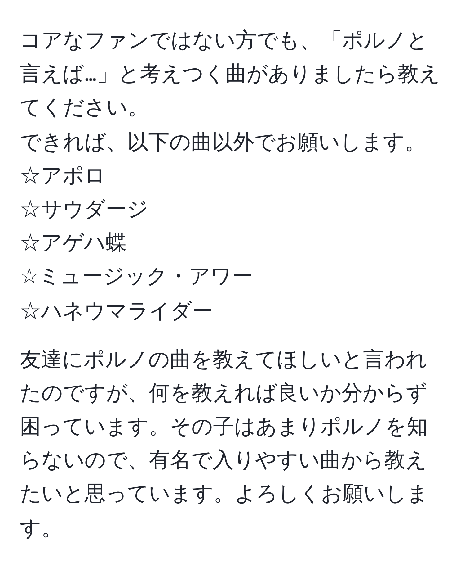 コアなファンではない方でも、「ポルノと言えば…」と考えつく曲がありましたら教えてください。  
できれば、以下の曲以外でお願いします。  
☆アポロ  
☆サウダージ  
☆アゲハ蝶  
☆ミュージック・アワー  
☆ハネウマライダー  

友達にポルノの曲を教えてほしいと言われたのですが、何を教えれば良いか分からず困っています。その子はあまりポルノを知らないので、有名で入りやすい曲から教えたいと思っています。よろしくお願いします。