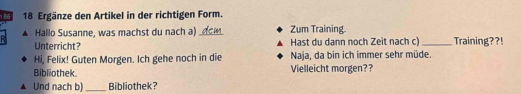 B6 18 Ergänze den Artikel in der richtigen Form. 
Hallo Susanne, was machst du nach a) Zum Training. 
R 
Unterricht? Hast du dann noch Zeit nach c) _Training??! 
Hi, Felix! Guten Morgen. Ich gehe noch in die Naja, da bin ich immer sehr müde. 
Bibliothek. Vielleicht morgen?? 
Und nach b) _Bibliothek?