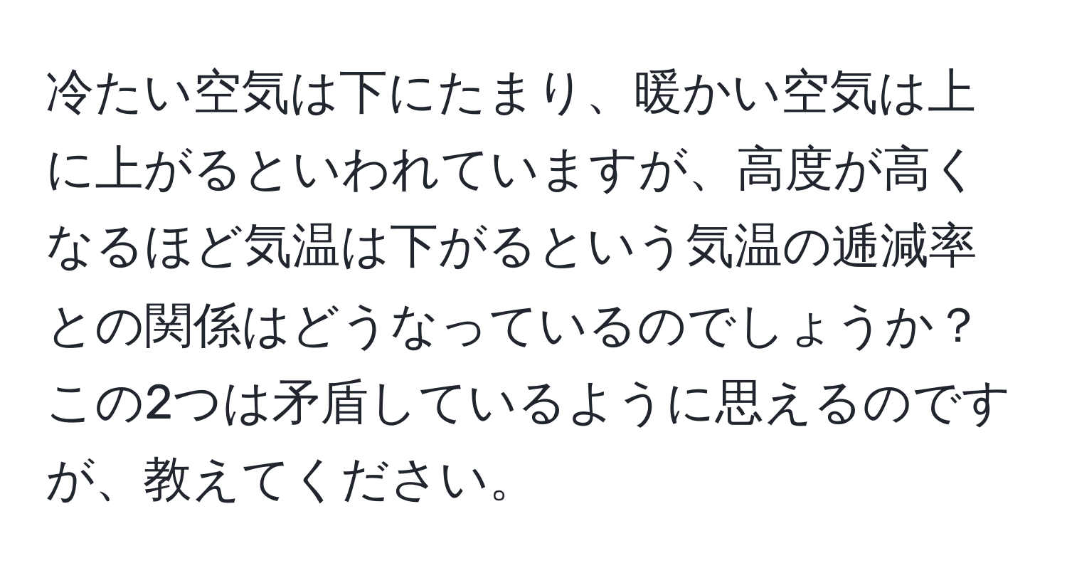 冷たい空気は下にたまり、暖かい空気は上に上がるといわれていますが、高度が高くなるほど気温は下がるという気温の逓減率との関係はどうなっているのでしょうか？ この2つは矛盾しているように思えるのですが、教えてください。