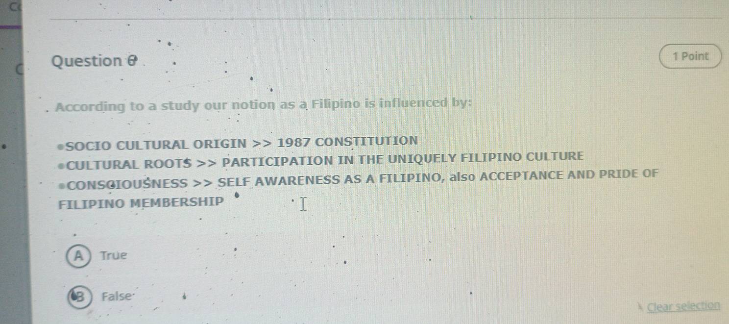 Question θ 1 Point
. According to a study our notion as a Filipino is influenced by:
●SOCIO CULTURAL ORIGIN >> 1987 CONSTITUTION
●CULTURAL ROOTS >> PARTICIPATION IN THE UNIQUELY FILIPINO CULTURE
●CONSGIOUSNESS >> SELF AWARENESS AS A FILIPINO, also ACCEPTANCE AND PRIDE OF
FILIPINO MEMBERSHIP
A True
B False
Clear selection