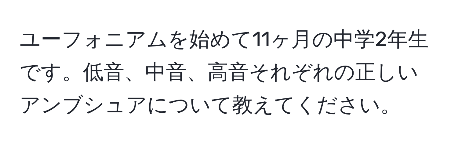 ユーフォニアムを始めて11ヶ月の中学2年生です。低音、中音、高音それぞれの正しいアンブシュアについて教えてください。