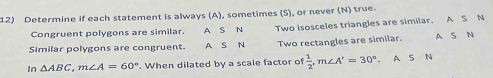 Determine if each statement is always (A), sometimes (S), or never (N) true.
Congruent polygons are similar. A S N Two isosceles triangles are similar. A S N
Similar polygons are congruent. A S N Two rectangles are similar. A S N
In △ ABC, m∠ A=60°. When dilated by a scale factor of  1/2 , m∠ A'=30°. A S N