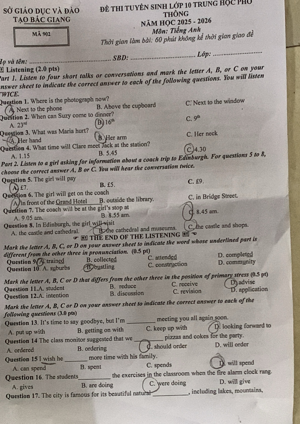 Sở giáo dục và đào Đề THI TUYÊN SINH Lớp 10 trung học phủ
Tạo bảc giang THÔNG
NăM HỌC 2025 - 2026
Mã 902
Môn: Tiếng Anh
Thời gian làm bài: 60 phút không kể thời gian giao đề
Họ và tên:
_SBD: _ Lớp:_
- Listening (2.0 pts)
Part 1. Listen to four short talks or conversations and mark the letter A, B, or C on your
answer sheet to indicate the correct answer to each of the following questions. You will listen
WICE.
Question 1. Where is the photograph now?
Next to the phone B. Above the cupboard C. Next to the window
Question 2. When can Suzy come to dinner?
C. 9^(th)
A. 23^(rd) B 16^(th)
Question 3. What was Maria hurt?
A. Her hand B. Her arm C. Her neck
Question 4. What time will Clare meet Jack at the station?
A. 1.15 B. 5.45 C,4.30
Part 2. Listen to a girl asking for information about a coach trip to Edinburgh. For questions 5 to 8,
choose the correct answer A, B or C. You will hear the conversation twice.
Question 5. The girl will pay
A£7 B. £5. C. £9.
Question 6. The girl will get on the coach
A in front of the Grand Hotel B. outside the library. C. in Bridge Street.
Question 7. The coach will be at the girl's stop at
A. 9.05 am. B. 8.55 am. C. 8.45 am.
Question 8. In Edinburgh, the girl will visit
A. the castle and cathedral. B the cathedral and museums. C, the castle and shops.
= THE END OF THE LISTENING =
Mark the letter A, B, C, or D on your answer sheet to indicate the word whose underlined part is
different from the other three in pronunciation. (0.5 pt)
Question 9 A. trained B. collected C. attended D. completed
Question 10. A. suburbs B bustling C. construction D. community
Mark the letter A, B, C or D that differs from the other three in the position of primary stress (0.5 pt)
Question 11.A. student B. reduce C. receive D advise
Question 12.A. intention B. discussion C. revision D. application
Mark the letter A, B, C or D on your answer sheet to indicate the correct answer to each of the
following questions (3.0 pts)
Question 13. It’s time to say goodbye, but I’m _meeting you all again soon.
A put up with B. getting on with C. keep up with D. looking forward to
Question 14 The class monitor suggested that we _pizzas and cokes for the party.
A. ordered B. ordering C. should order D. will order
Question 15 I wish he _more time with his family.
A. can spend B. spent C. spends D. will spend
Question 16. The students_ the exercises in the classroom when the fire alarm clock rang.
A. gives B. are doing C. were doing
D. will give
Question 17. The city is famous for its beautiful natural_ , including lakes, mountains,