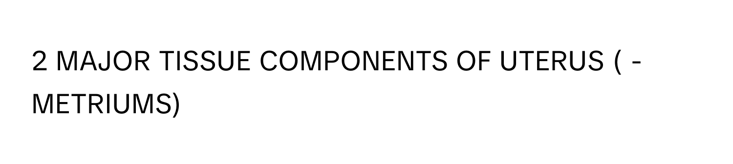 MAJOR TISSUE COMPONENTS OF UTERUS ( -METRIUMS)