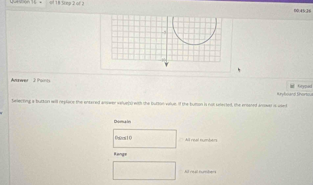 00:45:26 
Answer 2 Points
Keypad
Keyboard Shortcu
Selecting a button will replace the entered answer value(s) with the button value. If the button is not selected, the entered answer is used.

Domain
0≤ x≤ 10 All real numbers
Range
(1
All real numbers