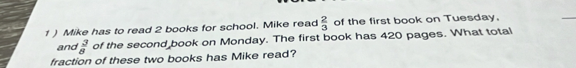 1 ) Mike has to read 2 books for school. Mike read  2/3  of the first book on Tuesday, 
and  3/8  of the second book on Monday. The first book has 420 pages. What total 
fraction of these two books has Mike read?