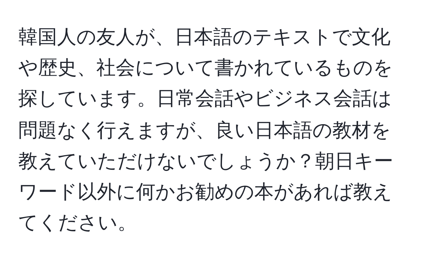 韓国人の友人が、日本語のテキストで文化や歴史、社会について書かれているものを探しています。日常会話やビジネス会話は問題なく行えますが、良い日本語の教材を教えていただけないでしょうか？朝日キーワード以外に何かお勧めの本があれば教えてください。