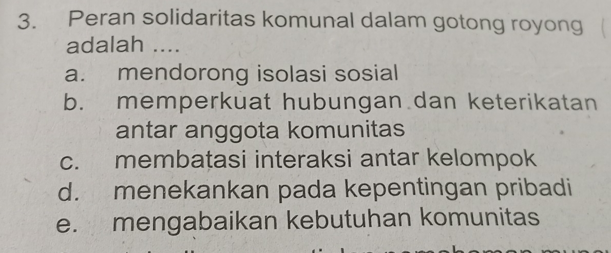 Peran solidaritas komunal dalam gotong royong
adalah ....
a. mendorong isolasi sosial
b. memperkuat hubungan dan keterikatan
antar anggota komunitas
c. membatasi interaksi antar kelompok
d. menekankan pada kepentingan pribadi
e. mengabaikan kebutuhan komunitas