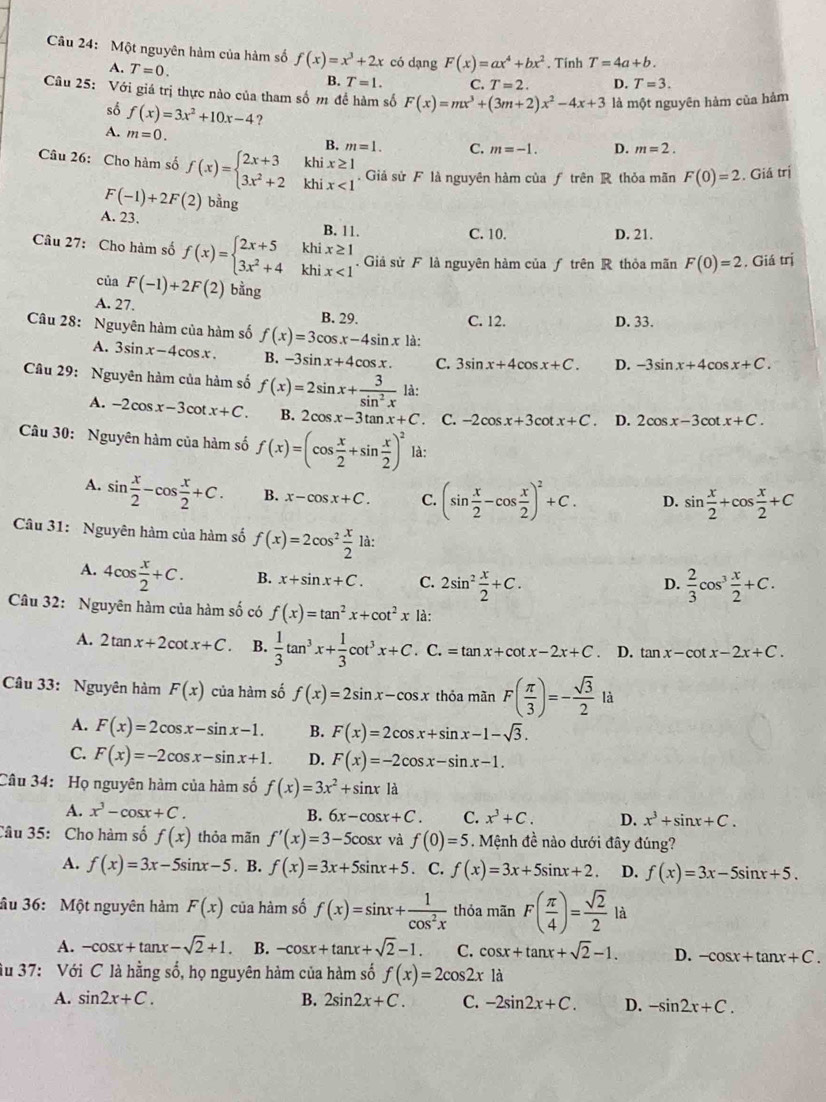 Một nguyên hàm của hàm số f(x)=x^3+2x có dạng F(x)=ax^4+bx^2. Tính T=4a+b.
A. T=0.
B. T=1. C. T=2. D. T=3.
Câu 25: Với giá trị thực nào của tham số m đề hàm số F(x)=mx^3+(3m+2)x^2-4x+3 là một nguyên hàm của hảm
sô f(x)=3x^2+10x-4 ? D.
A. m=0.
B. m=1. C. m=-1. m=2.
khi x≥ 1
Câu 26: Cho hàm số f(x)=beginarrayl 2x+3 3x^2+2endarray. khi x<1</tex>
. Giả sử F là nguyên hàm của ƒ trên R thỏa mãn F(0)=2. Giá trị
F(-1)+2F(2) bằng
A. 23. B. 11.
C. 10. D. 21.
khix≥ 1
Câu 27: Cho hàm số f(x)=beginarrayl 2x+5 3x^2+4endarray. khi x<1</tex> . Giả sử F là nguyên hàm của ƒ trên R thỏa mãn F(0)=2. Giá trị
của F(-1)+2F(2) bằng
A. 27. B. 29.
C. 12. D. 33.
Câu 28: Nguyên hàm của hàm số f(x)=3cos x-4sin x1a -3sin x+4cos x+C.
A. 3sin x-4cos x. B. -3sin x+4cos x. C. 3sin x+4cos x+C. D.
Câu 29: Nguyên hàm của hàm số f(x)=2sin x+ 3/sin^2x  là:
A. -2cos x-3cot x+C. B. 2cos x-3tan x+C C. -2cos x+3cot x+C D. 2cos x-3cot x+C.
Câu 30: Nguyên hàm của hàm số f(x)=(cos  x/2 +sin  x/2 )^2 là:
A. sin  x/2 -cos  x/2 +C. B. x-cos x+C. C. (sin  x/2 -cos  x/2 )^2+C. D. sin  x/2 +cos  x/2 +C
Câu 31: Nguyên hàm của hàm số f(x)=2cos^2 x/2  là:
A. 4cos  x/2 +C. B. x+sin x+C. C. 2sin^2 x/2 +C.
D.  2/3 cos^3 x/2 +C.
Câu 32: Nguyên hàm của hàm số có f(x)=tan^2x+cot^2x là:
A. 2tan x+2cot x+C. B.  1/3 tan^3x+ 1/3 cot^3x+C. C. =tan x+cot x-2x+C. D. tan x-cot x-2x+C.
Câu 33: Nguyên hàm F(x) của hàm số f(x)=2sin x-cos x thỏa mãn F( π /3 )=- sqrt(3)/2  là
A. F(x)=2cos x-sin x-1. B. F(x)=2cos x+sin x-1-sqrt(3).
C. F(x)=-2cos x-sin x+1. D. F(x)=-2cos x-sin x-1.
Câu 34: Họ nguyên hàm của hàm số f(x)=3x^2+sin x1a
A. x^3-cos x+C. B. 6x-cos x+C. C. x^3+C. D. x^3+sin x+C.
Câu 35: Cho hàm số f(x) thỏa mãn f'(x)=3-5cos x và f(0)=5 Mệnh đề nào dưới đây đúng?
A. f(x)=3x-5sin x-5. B. f(x)=3x+5sin x+5. C. f(x)=3x+5sin x+2. D. f(x)=3x-5sin x+5.
âu 36: Một nguyên hàm F(x) của hàm số f(x)=sin x+ 1/cos^2x  thỏa mãn F( π /4 )= sqrt(2)/2  là
A. -cos x+tan x-sqrt(2)+1. B. -cos x+tan x+sqrt(2)-1. C. cos x+tan x+sqrt(2)-1. D. -cos x+tan x+C.
âu 37: Với C là hằng số, họ nguyên hàm của hàm số f(x)=2cos 2x là
A. sin 2x+C. B. 2sin 2x+C. C. -2sin 2x+C. D. -sin 2x+C.