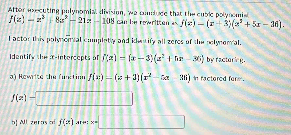 After executing polynomial division, we conclude that the cubic polynomial
f(x)=x^3+8x^2-21x-108 can be rewritten as f(x)=(x+3)(x^2+5x-36). 
Factor this polynomial completly and identify all zeros of the polynomial. 
Identify the x-intercepts of f(x)=(x+3)(x^2+5x-36) by factoring. 
a) Rewrite the function f(x)=(x+3)(x^2+5x-36) in factored form.
f(x)=□
b) All zeros of f(x) are: x=□