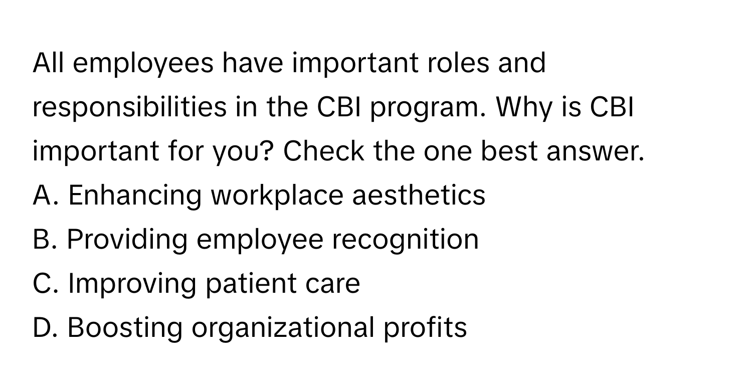 All employees have important roles and responsibilities in the CBI program. Why is CBI important for you? Check the one best answer.

A. Enhancing workplace aesthetics
B. Providing employee recognition
C. Improving patient care
D. Boosting organizational profits