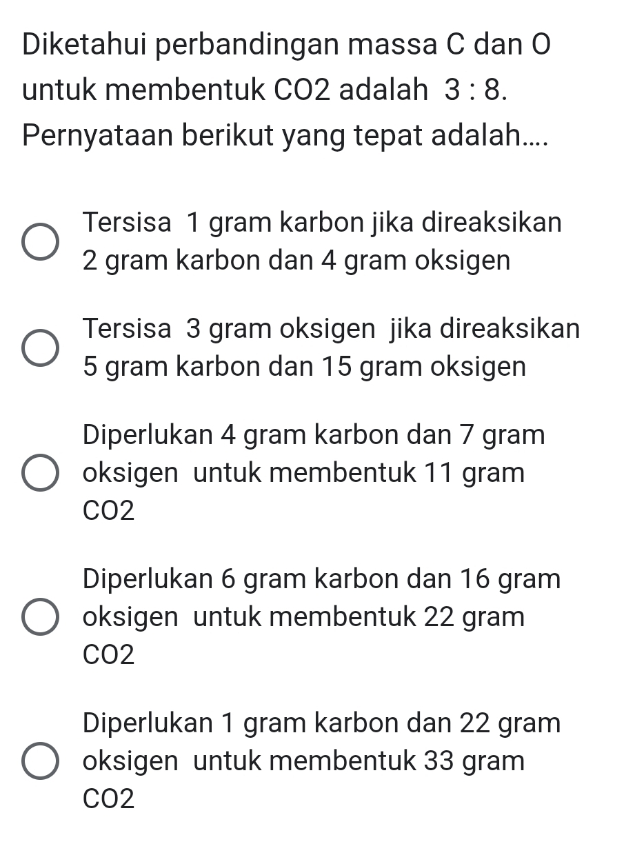 Diketahui perbandingan massa C dan O
untuk membentuk CO2 adalah 3:8. 
Pernyataan berikut yang tepat adalah....
Tersisa 1 gram karbon jika direaksikan
2 gram karbon dan 4 gram oksigen
Tersisa 3 gram oksigen jika direaksikan
5 gram karbon dan 15 gram oksigen
Diperlukan 4 gram karbon dan 7 gram
oksigen untuk membentuk 11 gram
CO2
Diperlukan 6 gram karbon dan 16 gram
oksigen untuk membentuk 22 gram
CO2
Diperlukan 1 gram karbon dan 22 gram
oksigen untuk membentuk 33 gram
CO2