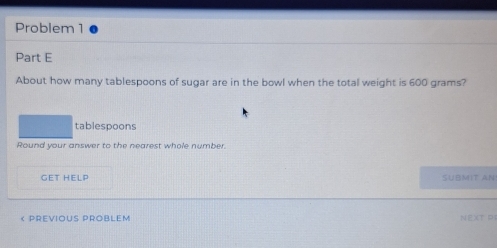 Problem 1 
Part E 
About how many tablespoons of sugar are in the bowl when the total weight is 600 grams? 
tablespoons 
Round your answer to the nearest whole number. 
GET HELP SUBMIT AN! 
« Previous problem NEXT P