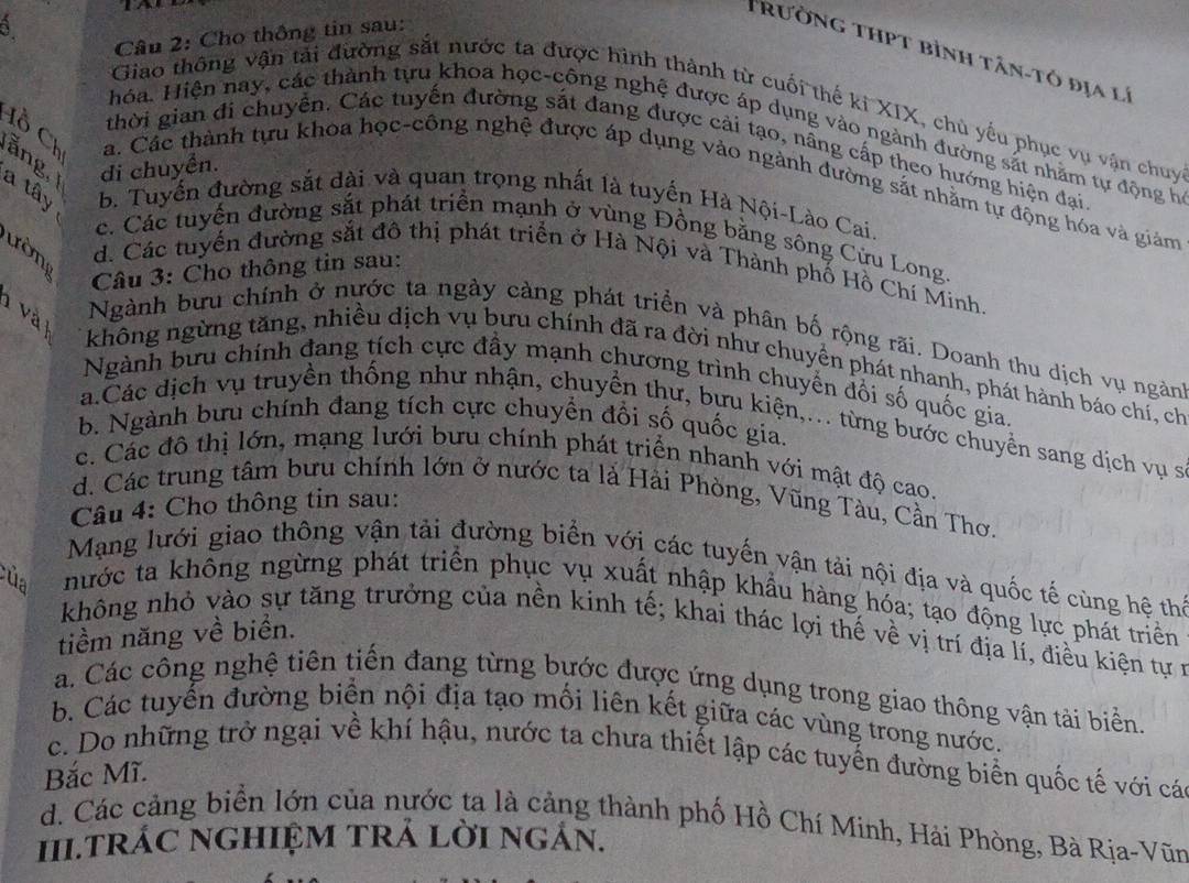 Cho thông tin sau:
Trường thPt bình tân-tô địa lý
Giao thông vận tải đường sắt nước ta được hình thành từ cuối thế ki XIX, chủ yếu phục vụ vận chuy
Hóa. Hiện nay, các thành tựu khoa học-công nghệ được áp dụng vào ngành đường sắt nhằm tự động họ
thời gian đi chuyễn. Các tuyến đường sắt đang được cải tạo, nâng cấp theo hướng hiện đại
ăng di chuyển.
Cồ Ch a. Các thành tựu khoa học-công nghệ được áp dụng vào ngành đường sắt nhằm tự động hóa và giảm
a tây b. Tuyến đường sắt dài và quan trọng nhất là tuyến Hà Nội-Lào Cai.
c. Các tuyến đường sắt phát triển mạnh ở vùng Đồng bằng sông Cửu Long.
ườn d. Các tuyển đường sắt đô thị phát triển ở Hà Nội và Thành phố Hồ Chí Minh.
Câu 3: Cho thông tin sau:
và Ngành bưu chính ở nước ta ngày càng phát triển và phân bố rộng rãi. Doanh thu dịch vụ ngành
không ngừng tăng, nhiều dịch vụ bưu chính đã ra đời như chuyển phát nhanh, phát hành báo chí, ch
Ngành bưu chính đang tích cực đầy mạnh chương trình chuyển đối số quốc gia.
b. Ngành bưu chính đang tích cực chuyền đổi số quốc gia.
a.Các dịch vụ truyền thống như nhận, chuyển thư, bựu kiện,... từng bước chuyển sang dịch vụ sĩ
c. Các đô thị lớn, mạng lưới bưu chính phát triển nhanh với mật độ cao.
d. Các trung tâm bưu chính lớn ở nước ta là Hải Phòng, Vũng Tàu, Cần Thơ.
Câu 4: Cho thông tin sau:
Mạng lưới giao thông vận tải đường biển với các tuyến vận tải nội địa và quốc tế cùng hệ thể
hước ta không ngừng phát triển phục vụ xuất nhập khẩu hàng hóa; tạo động lực phát triển
của không nhỏ vào sự tăng trưởng của nền kinh tế; khai thác lợi thế về vị trí địa lí, điều kiện tự n
tiềm năng về biển.
a. Các công nghệ tiên tiến đang từng bước được ứng dụng trong giao thông vận tải biển.
b. Các tuyến đường biển nội địa tạo mối liên kết giữa các vùng trong nước.
c. Do những trở ngại về khí hậu, nước ta chưa thiết lập các tuyến đường biển quốc tế với cá
Bắc Mĩ.
d. Các cảng biển lớn của nước ta là cảng thành phố Hồ Chí Minh, Hải Phòng, Bà Rja-Vũn
II.TRÁC nGHIỆM TtrẢ lời ngán.