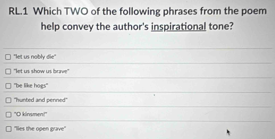 RL.1 Which TWO of the following phrases from the poem
help convey the author's inspirational tone?
"let us nobly die"
"let us show us brave"
"be like hogs"
''hunted and penned"
"O kinsmen!"
''lies the open grave'