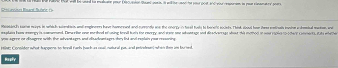 read the fubrc that will be used to evaluate your Discussion Board posts. It will be used for your post and your responses to your classmates' posts. 
Discussion Board Rubric 1's 
Research some ways in which scientists and engineers have harnessed and currently use the energy in fossil fuels to benefit society. Think about how these methods involve a chemical reaction, and 
explain how energy is conserved. Describe one method of using fossil fuels for energy, and state one advantage and disadvantage about this method. In your replies to others' comments, state whether 
you agree or disagree with the advantages and disadvantages they list and explain your reasoning. 
Hint: Consider what happens to fossil fuels (such as coal, natural gas, and petroleum) when they are bumed. 
Reply