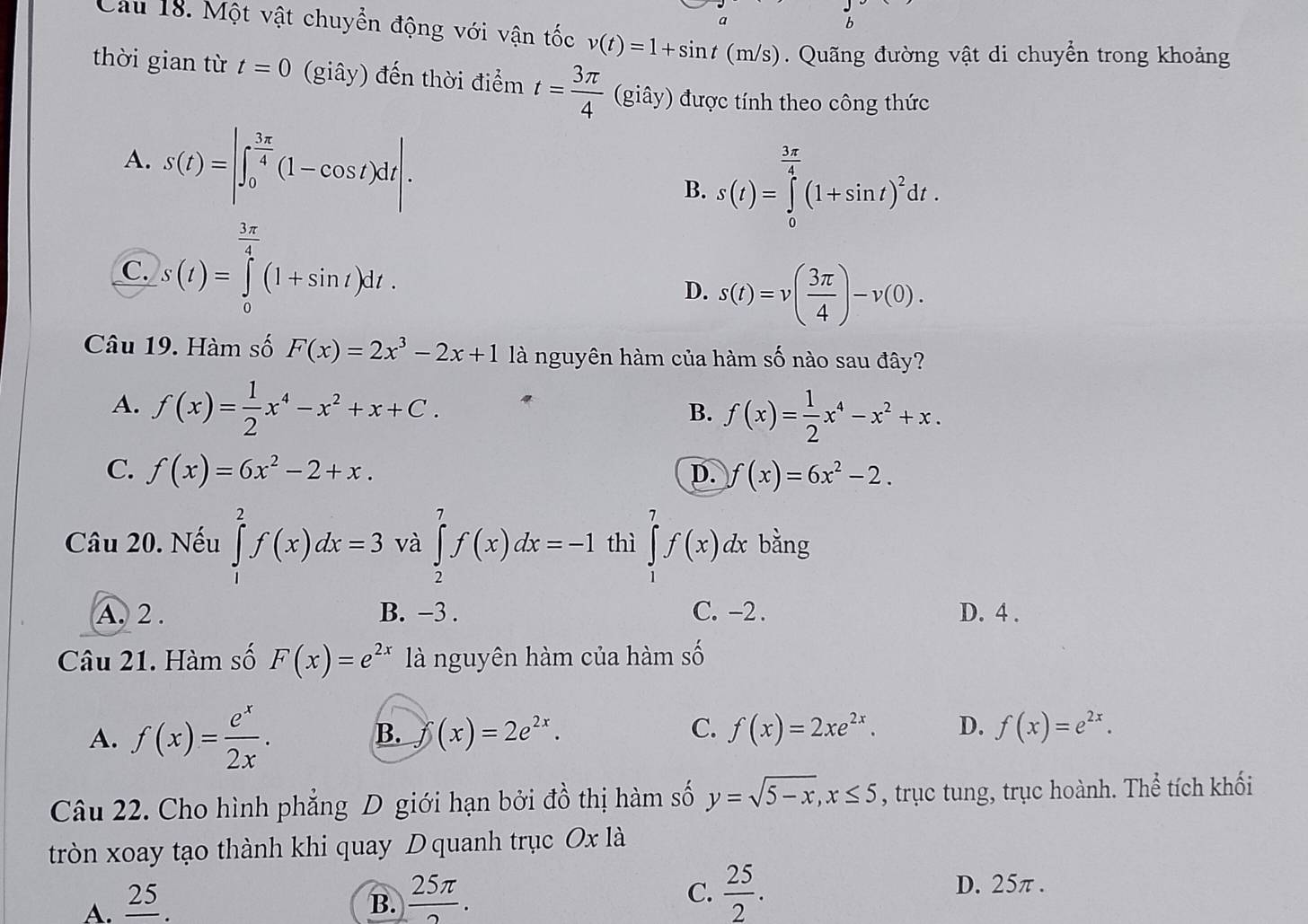 a
b
Câu 18. Một vật chuyển động với vận tốc v(t)=1+sin t(m/s) Quãng đường vật di chuyển trong khoảng
thời gian từ t=0 (giây) đến thời điểm t= 3π /4  (giây) được tính theo công thức
A. s(t)=|∈t _0^((frac 3π)4)(1-cos t)dt|.
B. s(t)=∈tlimits _0^((frac 3x)4)(1+sin t)^2dt.
C. s(t)=∈tlimits _0^((frac 3π)4)(1+sin t)dt.
D. s(t)=v( 3π /4 )-v(0).
Câu 19. Hàm số F(x)=2x^3-2x+1 là nguyên hàm của hàm số nào sau đây?
A. f(x)= 1/2 x^4-x^2+x+C.
B. f(x)= 1/2 x^4-x^2+x.
C. f(x)=6x^2-2+x. D. f(x)=6x^2-2.
Câu 20. Nếu ∈tlimits _1^(2f(x)dx=3 và ∈tlimits _2^7f(x)dx=-1 thì ∈tlimits _1^7f(x)d ự bằng
A. 2 . B. −3 . C. -2 . D. 4 .
Câu 21. Hàm số F(x)=e^2x) là nguyên hàm của hàm số
A. f(x)= e^x/2x . widehat D (x)=2e^(2x). f(x)=2xe^(2x). D. f(x)=e^(2x).
B.
C.
Câu 22. Cho hình phẳng D giới hạn bởi đồ thị hàm số y=sqrt(5-x),x≤ 5 , trục tung, trục hoành. Thể tích khối
tròn xoay tạo thành khi quay D quanh trục Ox là
A. _ 25. B.  25π /2 . C.  25/2 .
D. 25π .